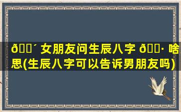 🐴 女朋友问生辰八字 🕷 啥意思(生辰八字可以告诉男朋友吗)